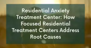 Residential Anxiety Treatment Center: How Focused Residential Treatment Centers Address Root Causes